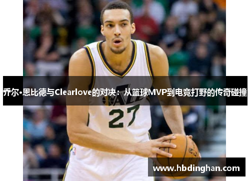 乔尔·恩比德与Clearlove的对决：从篮球MVP到电竞打野的传奇碰撞